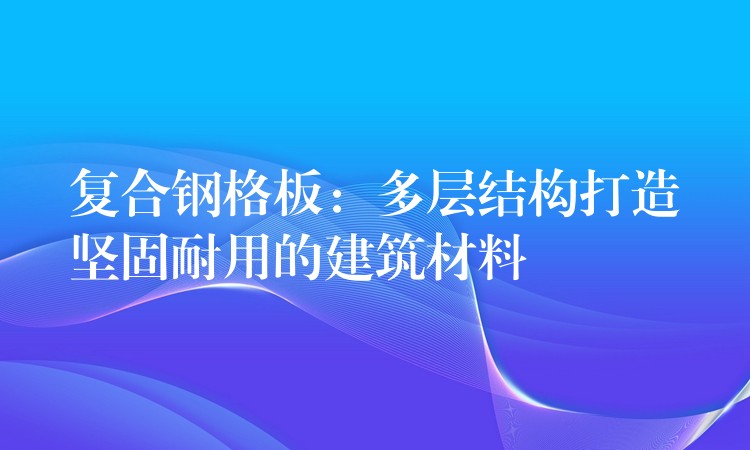 複合鋼格板：多層結構打造堅固耐用的建築材料