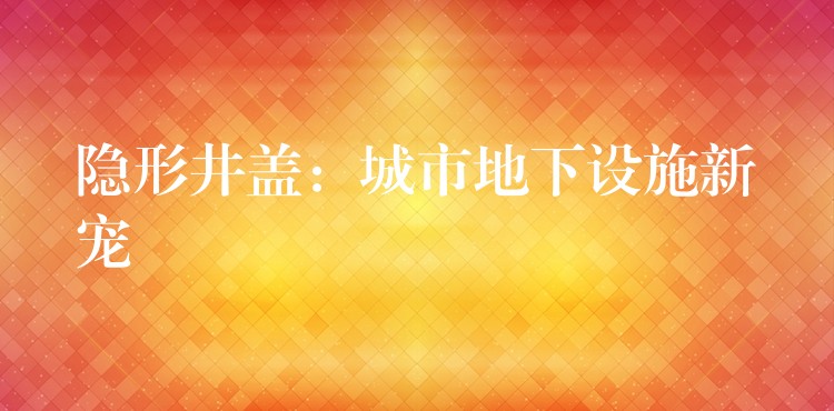 隱形井蓋：城市地下設施新寵