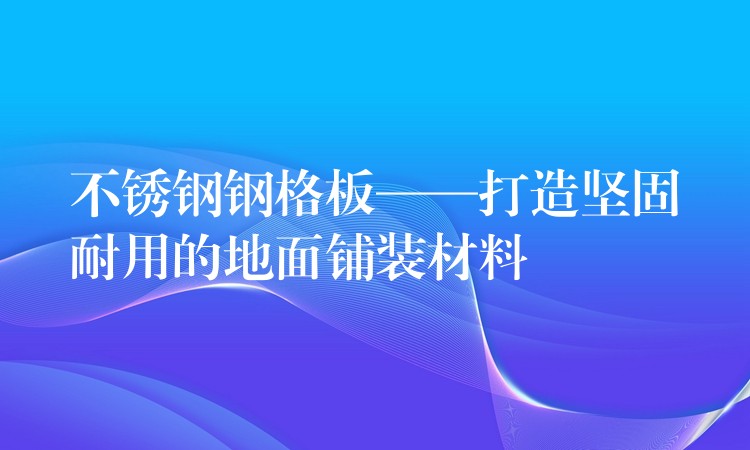 不鏽鋼鋼格板——打造堅固耐用的地麵鋪裝材料 不鏽鋼鋼格板——打造堅固耐用的地麵鋪裝材料