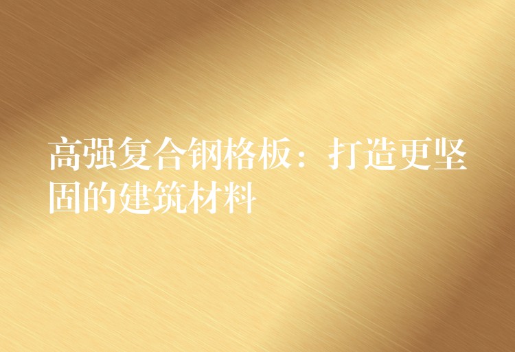 高強複合鋼格板：打造更堅固的建築材料