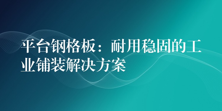 平台鋼格板：耐用穩固的工業鋪裝解決方案