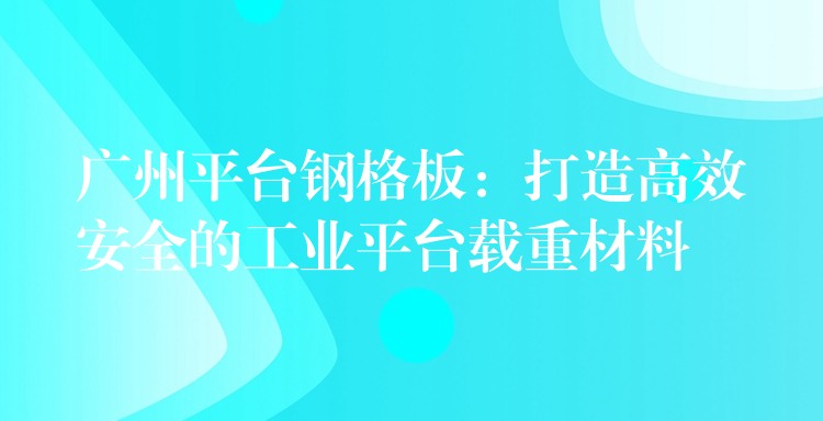 湖南平台鋼格板：打造高效安全的工業平台載重材料
