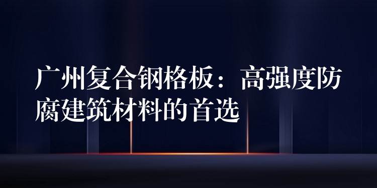 湖南複合鋼格板:高強度防腐建築材料的首選 湖南複合鋼格板:高強度防腐建築材料的首選