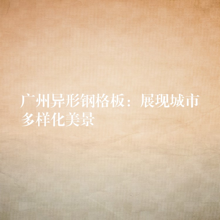 湖南異形鋼格板：展現城市多樣化美景