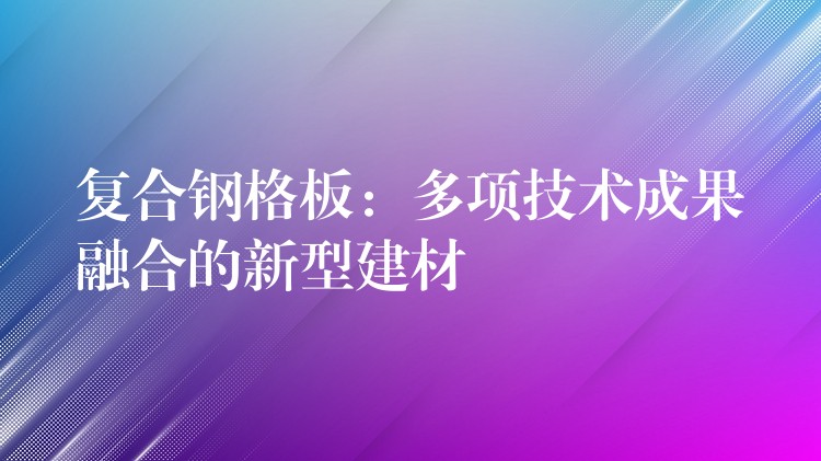 複合鋼格板:多項技術成果融合的新型建材 複合鋼格板:多項技術成果融合的新型建材
