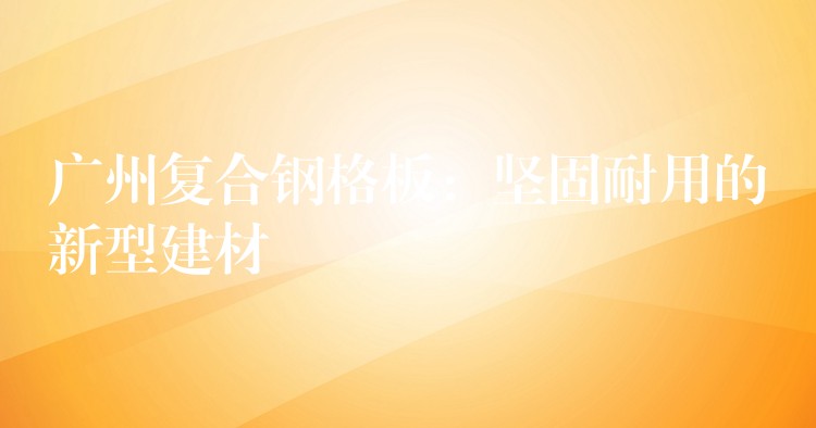 湖南複合鋼格板：堅固耐用的新型建材