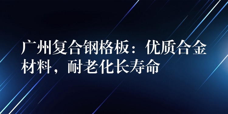 湖南複合鋼格板：優質合金材料，耐老化長壽命