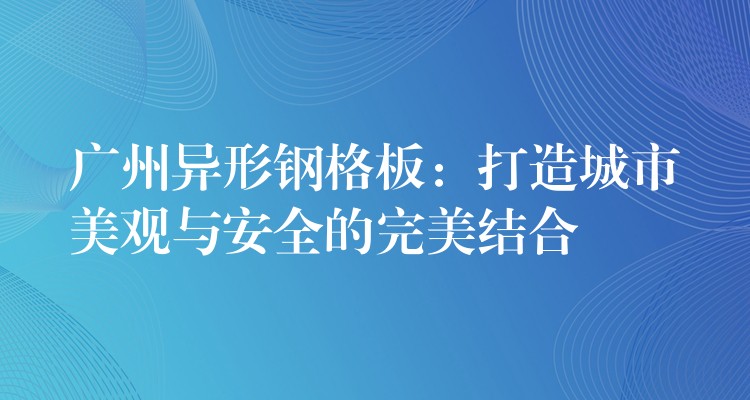 湖南異形鋼格板：打造城市美觀與安全的完美結合