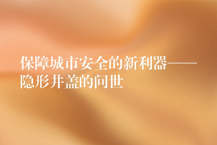 保障城市安全的新利器——隱形井蓋的問世