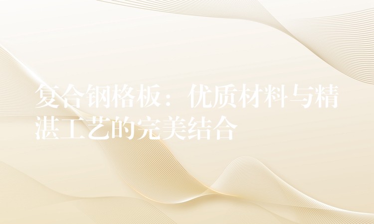 複合鋼格板：優質材料與精湛工藝的完美結合