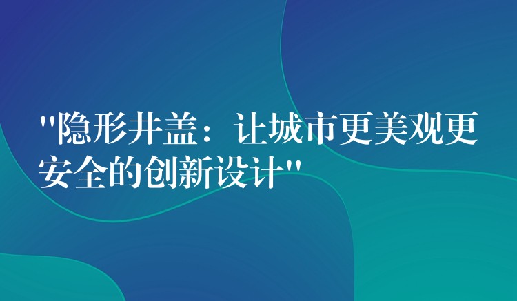 “隱形井蓋:讓城市更美觀更安全的創新設計” “隱形井蓋:讓城市更美觀更安全的創新設計”