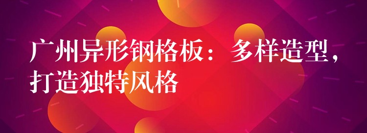 湖南異形鋼格板：多樣造型，打造獨特風格