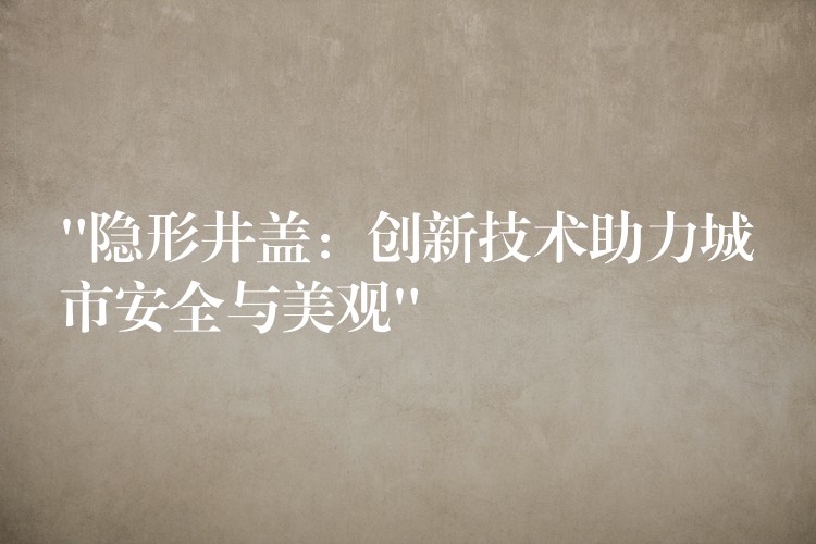 “隱形井蓋:創新技術助力城市安全與美觀” “隱形井蓋:創新技術助力城市安全與美觀”
