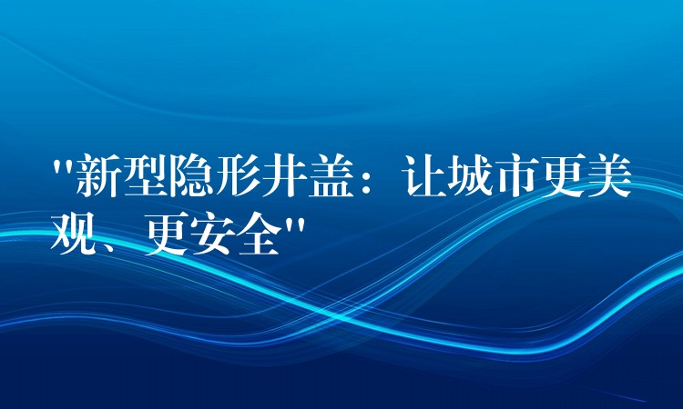 “新型隱形井蓋：讓城市更美觀、更安全”