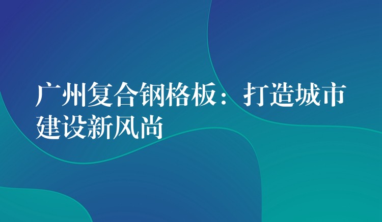 湖南複合鋼格板：打造城市建設新風尚