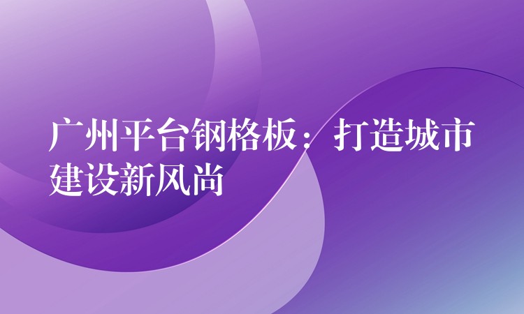 湖南平台鋼格板：打造城市建設新風尚