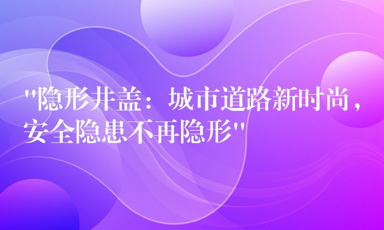 “隱形井蓋:城市道路新時尚,安全隱患不再隱形” “隱形井蓋:城市道路新時尚,安全隱患不再隱形”
