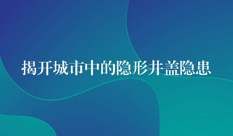 揭開城市中的隱形井蓋隱患