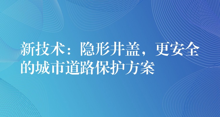 新技術：隱形井蓋，更安全的城市道路保護方案