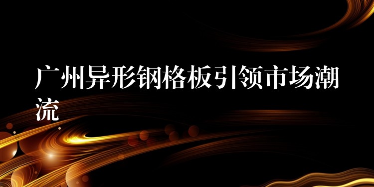 湖南異形鋼格板引領市場潮流