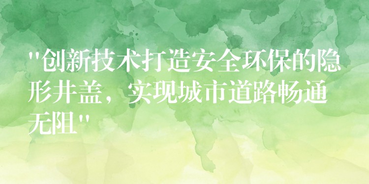 “創新技術打造安全環保的隱形井蓋,實現城市道路暢通無阻” “創新技術打造安全環保的隱形井蓋,實現城市道路暢通無阻”