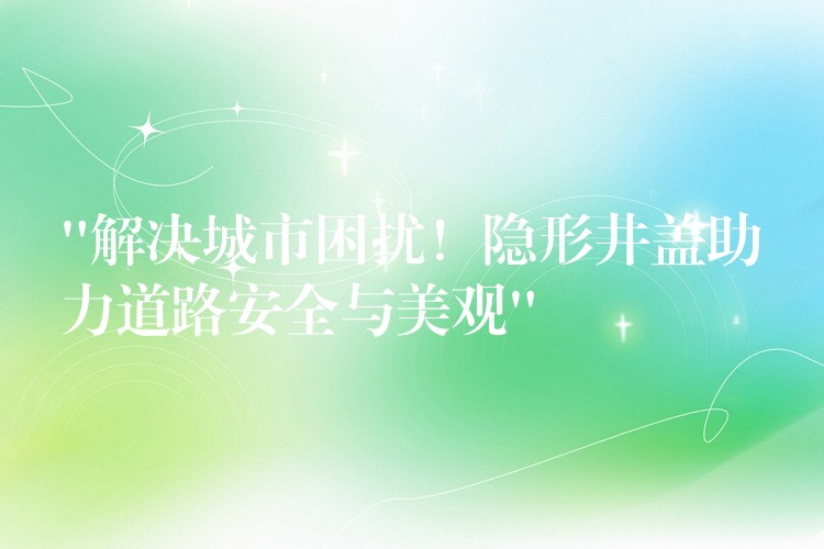 “解決城市困擾！隱形井蓋助力道路安全與美觀”