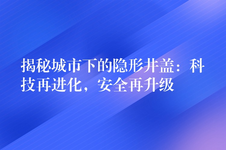 揭秘城市下的隱形井蓋:科技再進化,安全再升級 揭秘城市下的隱形井蓋:科技再進化,安全再升級