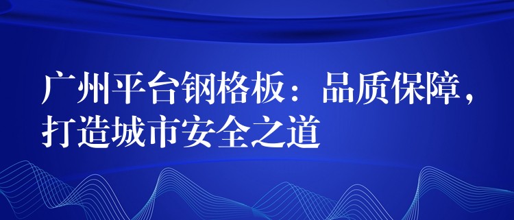 湖南平台鋼格板：品質保障，打造城市安全之道