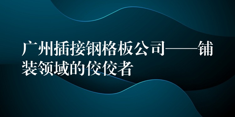 湖南插接鋼格板公司——鋪裝領域的佼佼者 湖南插接鋼格板公司——鋪裝領域的佼佼者