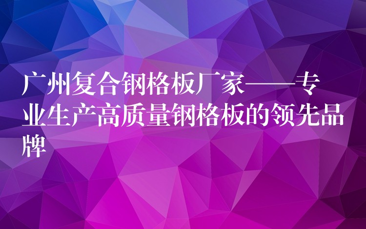 湖南複合鋼格板廠家——專業生產高質量鋼格板的領先品牌