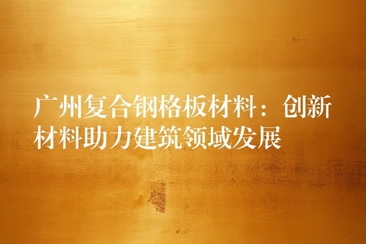 湖南複合鋼格板材料：創新材料助力建築領域發展