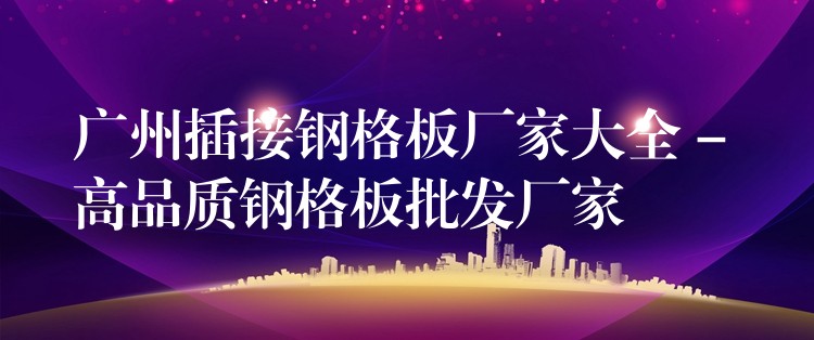 湖南插接鋼格板廠家大全 – 高品質鋼格板批發廠家