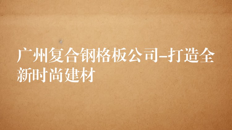 湖南複合鋼格板公司-打造全新時尚建材