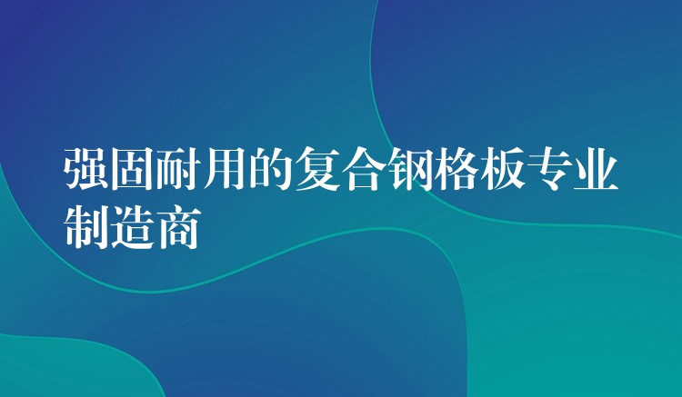 強固耐用的複合鋼格板專業製造商