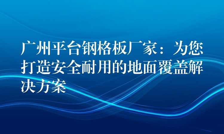 湖南平台鋼格板廠家：為您打造安全耐用的地麵覆蓋解決方案