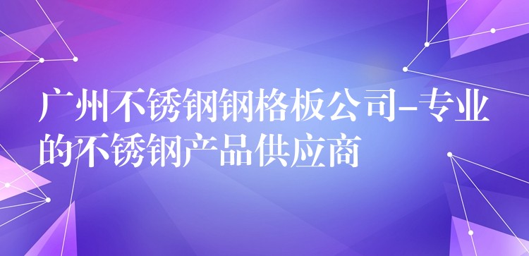 湖南不鏽鋼鋼格板公司-專業的不鏽鋼產品供應商