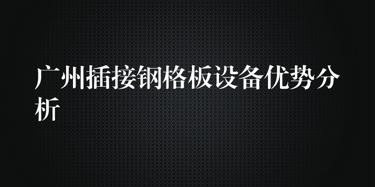 湖南插接鋼格板設備優勢分析