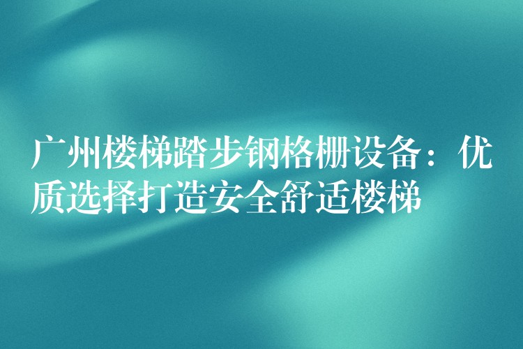 湖南樓梯踏步鋼格柵設備：優質選擇打造安全舒適樓梯