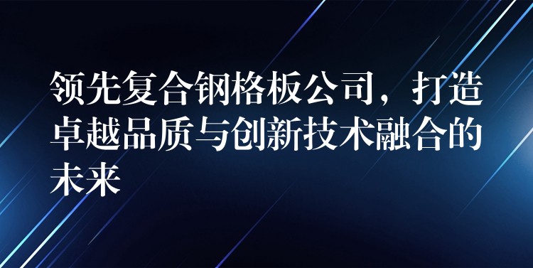領先複合鋼格板公司，打造卓越品質與創新技術融合的未來