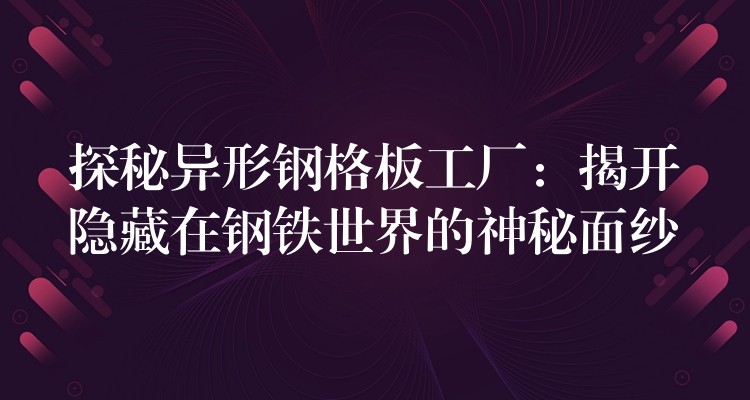 探秘異形鋼格板工廠：揭開隱藏在鋼鐵世界的神秘麵紗