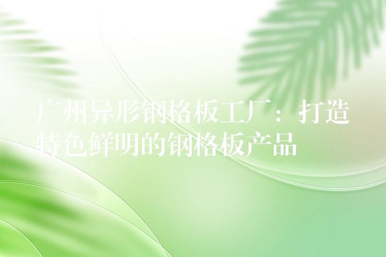 湖南異形鋼格板工廠：打造特色鮮明的鋼格板產品