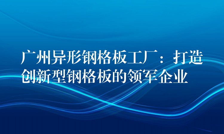 湖南異形鋼格板工廠：打造創新型鋼格板的領軍企業
