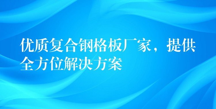 優質複合鋼格板廠家，提供全方位解決方案