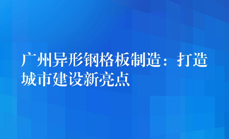 湖南異形鋼格板製造：打造城市建設新亮點