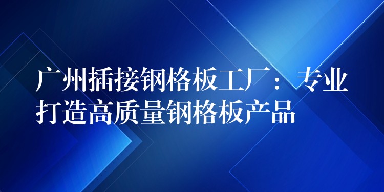 湖南插接鋼格板工廠：專業打造高質量鋼格板產品