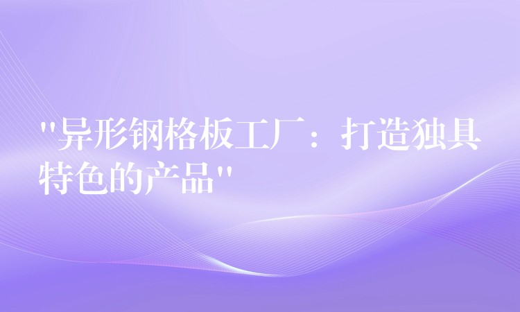 “異形鋼格板工廠：打造獨具特色的產品”