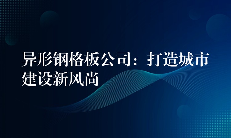 異形鋼格板公司：打造城市建設新風尚