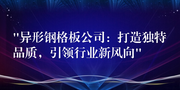 “異形鋼格板公司：打造獨特品質，引領行業新風向”
