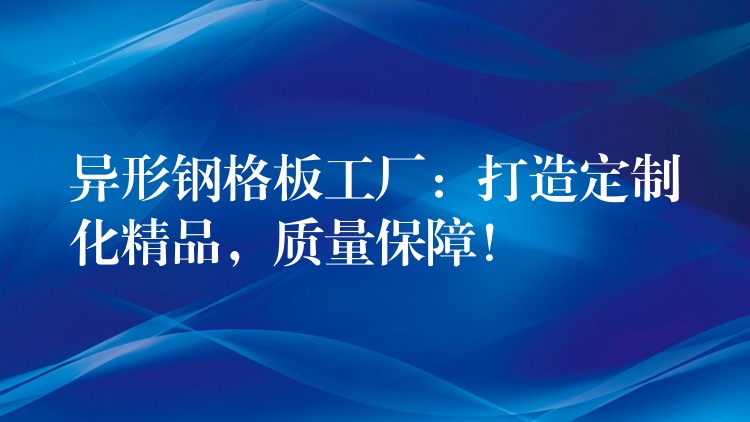 異形鋼格板工廠：打造定製化精品，質量保障！
