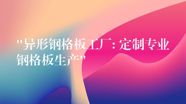 “異形鋼格板工廠: 定製專業鋼格板生產”